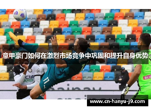 意甲豪门如何在激烈市场竞争中巩固和提升自身优势 意甲豪门如何在激烈市场竞争中巩固和提升自身优势