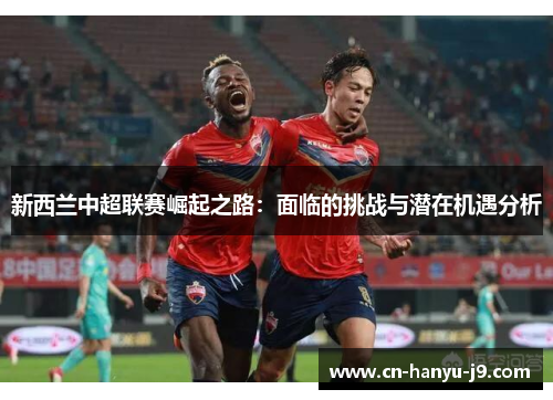 新西兰中超联赛崛起之路：面临的挑战与潜在机遇分析