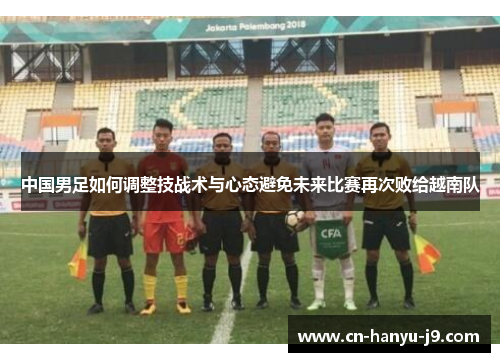 中国男足如何调整技战术与心态避免未来比赛再次败给越南队 中国男足如何调整技战术与心态避免未来比赛再次败给越南队
