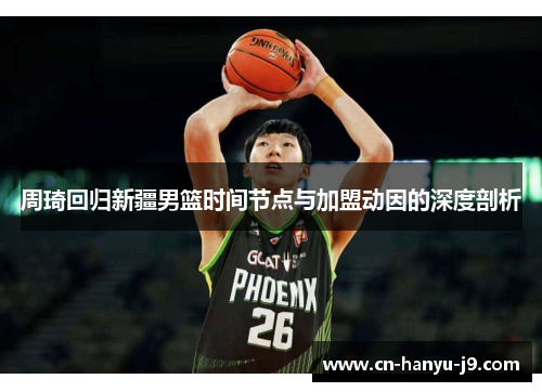 周琦回归新疆男篮时间节点与加盟动因的深度剖析 周琦回归新疆男篮时间节点与加盟动因的深度剖析