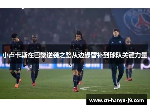 小卢卡斯在巴黎逆袭之路从边缘替补到球队关键力量 小卢卡斯在巴黎逆袭之路从边缘替补到球队关键力量