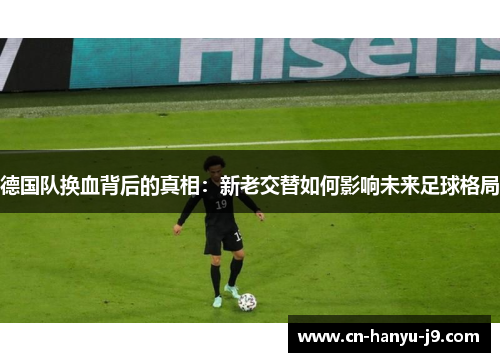 德国队换血背后的真相:新老交替如何影响未来足球格局 德国队换血背后的真相:新老交替如何影响未来足球格局