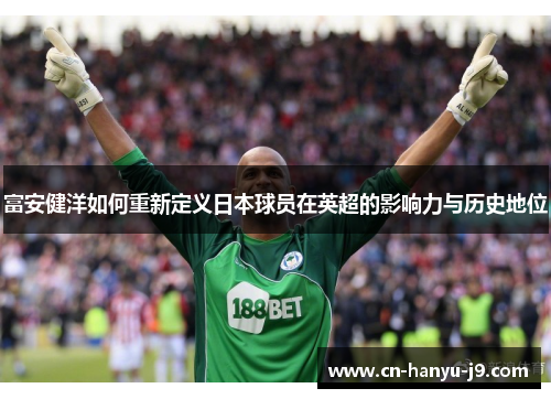 富安健洋如何重新定义日本球员在英超的影响力与历史地位