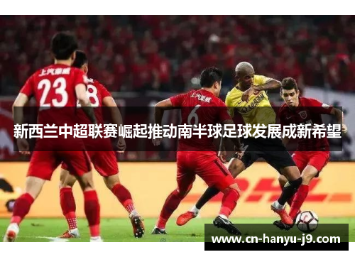 新西兰中超联赛崛起推动南半球足球发展成新希望 新西兰中超联赛崛起推动南半球足球发展成新希望
