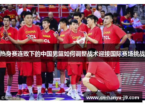 热身赛连败下的中国男篮如何调整战术迎接国际赛场挑战 热身赛连败下的中国男篮如何调整战术迎接国际赛场挑战