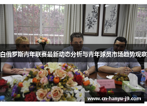 白俄罗斯青年联赛最新动态分析与青年球员市场趋势观察 白俄罗斯青年联赛最新动态分析与青年球员市场趋势观察