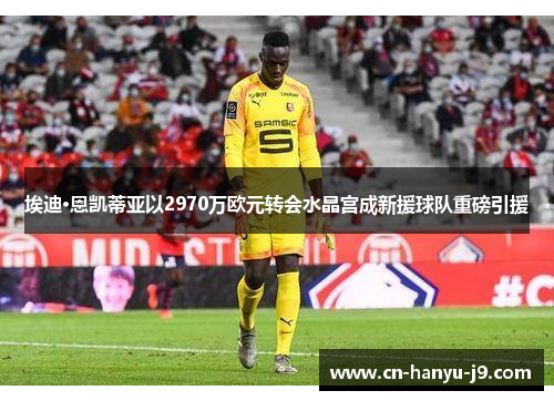 埃迪·恩凯蒂亚以2970万欧元转会水晶宫成新援球队重磅引援 埃迪·恩凯蒂亚以2970万欧元转会水晶宫成新援球队重磅引援