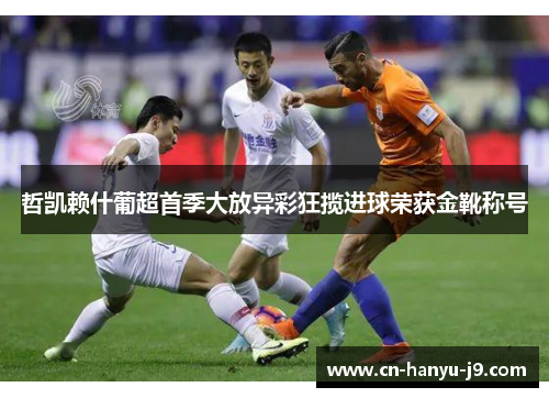 哲凯赖什葡超首季大放异彩狂揽进球荣获金靴称号 哲凯赖什葡超首季大放异彩狂揽进球荣获金靴称号