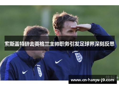 索斯盖特辞去英格兰主帅职务引发足球界深刻反思