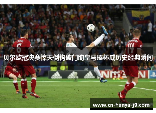 贝尔欧冠决赛惊天倒钩破门助皇马捧杯成历史经典瞬间