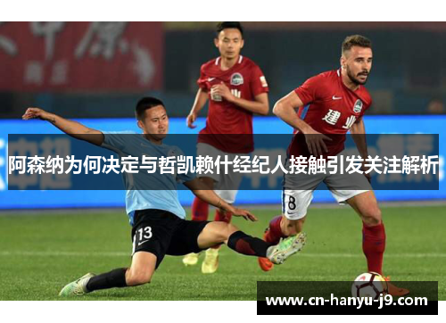 阿森纳为何决定与哲凯赖什经纪人接触引发关注解析