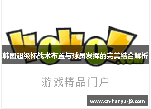 韩国超级杯战术布置与球员发挥的完美结合解析 韩国超级杯战术布置与球员发挥的完美结合解析